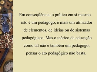 Em conseqüência, o prático em si mesmo
não é um pedagogo, é mais um utilizador
de elementos, de idéias ou de sistemas
pedagógicos. Mas o teórico da educação
como tal não é também um pedagogo;
pensar o ato pedagógico não basta.
 