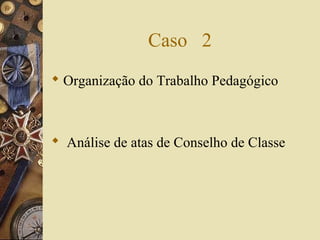 Caso 2
 Organização do Trabalho Pedagógico
 Análise de atas de Conselho de Classe
 