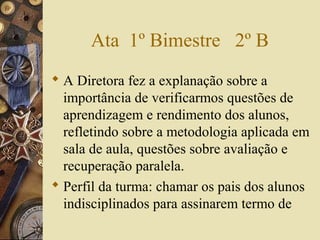 Ata 1º Bimestre 2º B
 A Diretora fez a explanação sobre a
importância de verificarmos questões de
aprendizagem e rendimento dos alunos,
refletindo sobre a metodologia aplicada em
sala de aula, questões sobre avaliação e
recuperação paralela.
 Perfil da turma: chamar os pais dos alunos
indisciplinados para assinarem termo de
 