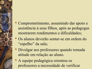  Comprometimento, assumindo dar apoio e
assistência à seus filhos, após as pedagogas
mostrarem rendimentos e dificuldades;
 Os alunos deverão sentar-se em ordem do
“espelho” da sala;
 Divulgar aos professores quando tomada
atitude em relação ao aluno.
 A equipe pedagógica orientou os
professores a necessidade de verificar
 