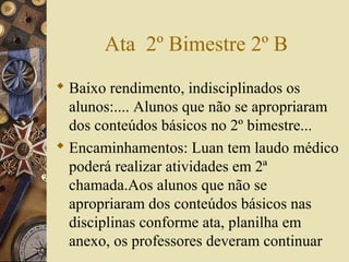 Ata 2º Bimestre 2º B
 Baixo rendimento, indisciplinados os
alunos:.... Alunos que não se apropriaram
dos conteúdos básicos no 2º bimestre...
 Encaminhamentos: Luan tem laudo médico
poderá realizar atividades em 2ª
chamada.Aos alunos que não se
apropriaram dos conteúdos básicos nas
disciplinas conforme ata, planilha em
anexo, os professores deveram continuar
 