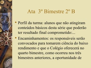 Ata 3º Bimestre 2º B
 Perfil da turma: alunos que não atingiram
conteúdos básicos desta série que poderão
ter resultado final comprometido:...
 Encaminhamentos: os responsáveis serão
convocados para tomarem ciência do baixo
rendimento e que o Colégio oferecerá no
quarto bimestre, como ocorreu nos três
bimestres anteriores, a oportunidade de
 