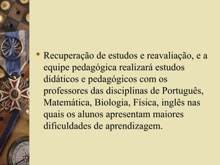  Recuperação de estudos e reavaliação, e a
equipe pedagógica realizará estudos
didáticos e pedagógicos com os
professores das disciplinas de Português,
Matemática, Biologia, Física, inglês nas
quais os alunos apresentam maiores
dificuldades de aprendizagem.
 