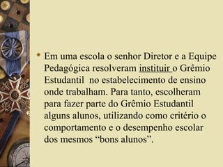  Em uma escola o senhor Diretor e a Equipe
Pedagógica resolveram instituir o Grêmio
Estudantil no estabelecimento de ensino
onde trabalham. Para tanto, escolheram
para fazer parte do Grêmio Estudantil
alguns alunos, utilizando como critério o
comportamento e o desempenho escolar
dos mesmos “bons alunos”.
 