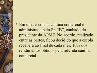  Em uma escola, a cantina comercial é
administrada pelo Sr. “B”, cunhado do
presidente da APMF. No acordo, realizado
entre as partes, ficou decidido que a escola
receberá ao final de cada mês, 10% dos
rendimentos obtidos pela referida cantina
comercial.
 