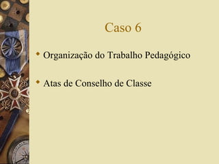 Caso 6
 Organização do Trabalho Pedagógico
 Atas de Conselho de Classe
 