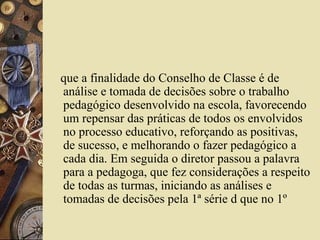 que a finalidade do Conselho de Classe é de
análise e tomada de decisões sobre o trabalho
pedagógico desenvolvido na escola, favorecendo
um repensar das práticas de todos os envolvidos
no processo educativo, reforçando as positivas,
de sucesso, e melhorando o fazer pedagógico a
cada dia. Em seguida o diretor passou a palavra
para a pedagoga, que fez considerações a respeito
de todas as turmas, iniciando as análises e
tomadas de decisões pela 1ª série d que no 1º
 