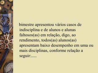 bimestre apresentou vários casos de
indisciplina e de alunos e alunas
faltosos(as) em relação, digo, ao
rendimento, todos(as) alunos(as)
apresentam baixo desempenho em uma ou
mais disciplinas, conforme relação a
seguir:.....
 
