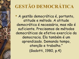 GESTÃO DEMOCRÁTICA
 A gestão democrática é, portanto,
atitude e método. A atitude
democrática é necessária, mas não é
suficiente. Precisamos de métodos
democráticos de efetivo exercício da
democracia. Ela também é um
aprendizado. Demanda tempo,
atenção e trabalho.”
(Gadotti, 1980, p.4)
 