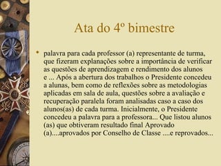 Ata do 4º bimestre
 palavra para cada professor (a) representante de turma,
que fizeram explanações sobre a importância de verificar
as questões de aprendizagem e rendimento dos alunos
e ... Após a abertura dos trabalhos o Presidente concedeu
a alunas, bem como de reflexões sobre as metodologias
aplicadas em sala de aula, questões sobre a avaliação e
recuperação paralela foram analisadas caso a caso dos
alunos(as) de cada turma. Inicialmente, o Presidente
concedeu a palavra para a professora... Que listou alunos
(as) que obtiveram resultado final Aprovado
(a)....aprovados por Conselho de Classe ....e reprovados...
 