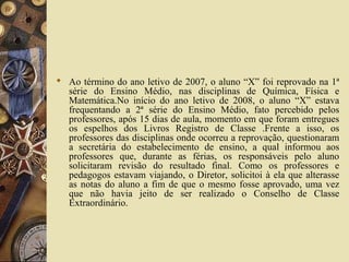  Ao término do ano letivo de 2007, o aluno “X” foi reprovado na 1ª
série do Ensino Médio, nas disciplinas de Química, Física e
Matemática.No início do ano letivo de 2008, o aluno “X” estava
frequentando a 2ª série do Ensino Médio, fato percebido pelos
professores, após 15 dias de aula, momento em que foram entregues
os espelhos dos Livros Registro de Classe .Frente a isso, os
professores das disciplinas onde ocorreu a reprovação, questionaram
a secretária do estabelecimento de ensino, a qual informou aos
professores que, durante as férias, os responsáveis pelo aluno
solicitaram revisão do resultado final. Como os professores e
pedagogos estavam viajando, o Diretor, solicitoi à ela que alterasse
as notas do aluno a fim de que o mesmo fosse aprovado, uma vez
que não havia jeito de ser realizado o Conselho de Classe
Extraordinário.
 