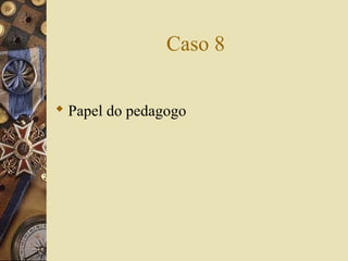 Caso 8
 Papel do pedagogo
 