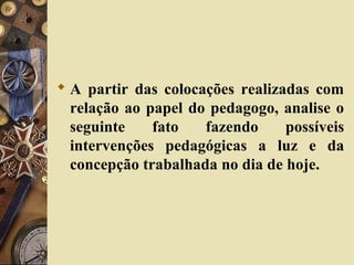  A partir das colocações realizadas com
relação ao papel do pedagogo, analise o
seguinte fato fazendo possíveis
intervenções pedagógicas a luz e da
concepção trabalhada no dia de hoje.
 