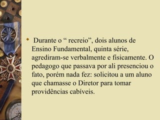  Durante o “ recreio”, dois alunos de
Ensino Fundamental, quinta série,
agrediram-se verbalmente e fisicamente. O
pedagogo que passava por ali presenciou o
fato, porém nada fez: solicitou a um aluno
que chamasse o Diretor para tomar
providências cabíveis.
 