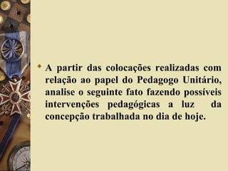  A partir das colocações realizadas com
relação ao papel do Pedagogo Unitário,
analise o seguinte fato fazendo possíveis
intervenções pedagógicas a luz da
concepção trabalhada no dia de hoje.
 