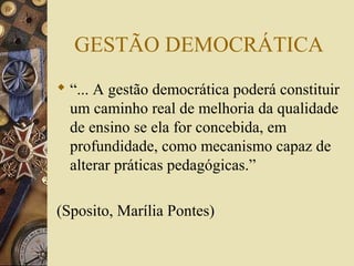 GESTÃO DEMOCRÁTICA
 “... A gestão democrática poderá constituir
um caminho real de melhoria da qualidade
de ensino se ela for concebida, em
profundidade, como mecanismo capaz de
alterar práticas pedagógicas.”
(Sposito, Marília Pontes)
 