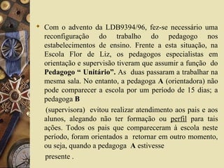  Com o advento da LDB9394/96, fez-se necessário uma
reconfiguração do trabalho do pedagogo nos
estabelecimentos de ensino. Frente a esta situação, na
Escola Flor de Liz, os pedagogos especialistas em
orientação e supervisão tiveram que assumir a função do
Pedagogo “ Unitário”. As duas passaram a trabalhar na
mesma sala. No entanto, a pedagoga A (orientadora) não
pode comparecer a escola por um período de 15 dias; a
pedagoga B
(supervisora) evitou realizar atendimento aos pais e aos
alunos, alegando não ter formação ou perfil para tais
ações. Todos os pais que compareceram à escola neste
período, foram orientados a retornar em outro momento,
ou seja, quando a pedagoga A estivesse
presente .
 