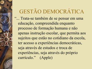 GESTÃO DEMOCRÁTICA
“... Trata-se também de se pensar em uma
educação, compreendida enquanto
processo de formação humana e não
apenas instrução escolar, que permita aos
sujeitos que estão no cotidiano da escola,
ter acesso a experiências democráticas,
seja através de estudos e troca de
experiências, seja através do próprio
currículo.” (Apple)
 