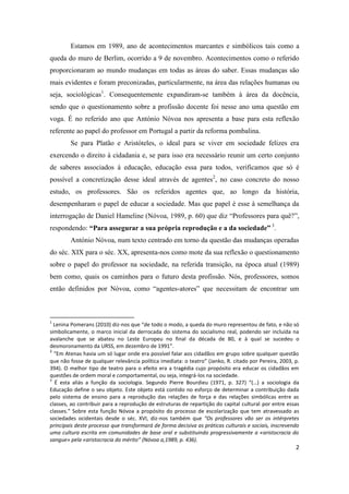 2
Estamos em 1989, ano de acontecimentos marcantes e simbólicos tais como a
queda do muro de Berlim, ocorrido a 9 de novembro. Acontecimentos como o referido
proporcionaram ao mundo mudanças em todas as áreas do saber. Essas mudanças são
mais evidentes e foram preconizadas, particularmente, na área das relações humanas ou
seja, sociológicas1
. Consequentemente expandiram-se também à área da docência,
sendo que o questionamento sobre a profissão docente foi nesse ano uma questão em
voga. É no referido ano que António Nóvoa nos apresenta a base para esta reflexão
referente ao papel do professor em Portugal a partir da reforma pombalina.
Se para Platão e Aristóteles, o ideal para se viver em sociedade felizes era
exercendo o direito à cidadania e, se para isso era necessário reunir um certo conjunto
de saberes associados à educação, educação essa para todos, verificamos que só é
possível a concretização desse ideal através de agentes2
, no caso concreto do nosso
estudo, os professores. São os referidos agentes que, ao longo da história,
desempenharam o papel de educar a sociedade. Mas que papel é esse à semelhança da
interrogação de Daniel Hameline (Nóvoa, 1989, p. 60) que diz “Professores para quê?”,
respondendo: “Para assegurar a sua própria reprodução e a da sociedade” 3
.
António Nóvoa, num texto centrado em torno da questão das mudanças operadas
do séc. XIX para o séc. XX, apresenta-nos como mote da sua reflexão o questionamento
sobre o papel do professor na sociedade, na referida transição, na época atual (1989)
bem como, quais os caminhos para o futuro desta profissão. Nós, professores, somos
então definidos por Nóvoa, como “agentes-atores” que necessitam de encontrar um
1
Lenina Pomerans (2010) diz-nos que “de todo o modo, a queda do muro representou de fato, e não só
simbolicamente, o marco inicial da derrocada do sistema do socialismo real, podendo ser incluída na
avalanche que se abateu no Leste Europeu no final da década de 80, e à qual se sucedeu o
desmoronamento da URSS, em dezembro de 1991”.
2
“Em Atenas havia um só lugar onde era possível falar aos cidadãos em grupo sobre qualquer questão
que não fosse de qualquer relevância política imediata: o teatro” (Janko, R. citado por Pereira, 2003, p.
394). O melhor tipo de teatro para o efeito era a tragédia cujo propósito era educar os cidadãos em
questões de ordem moral e comportamental, ou seja, integrá-los na sociedade.
3
É esta aliás a função da sociologia. Segundo Pierre Bourdieu (1971, p. 327) “(…) a sociologia da
Educação define o seu objeto. Este objeto está contido no esforço de determinar a contribuição dada
pelo sistema de ensino para a reprodução das relações de força e das relações simbólicas entre as
classes, ao contribuir para a reprodução de estruturas de repartição do capital cultural por entre essas
classes.” Sobre esta função Nóvoa a propósito do processo de escolarização que tem atravessado as
sociedades ocidentais desde o séc. XVI, diz-nos também que “Os professores vão ser os intérpretes
principais deste processo que transformará de forma decisiva as práticas culturais e sociais, inscrevendo
uma cultura escrita em comunidades de base oral e substituindo progressivamente a «aristocracia do
sangue» pela «aristocracia do mérito” (Nóvoa a,1989, p. 436).
 