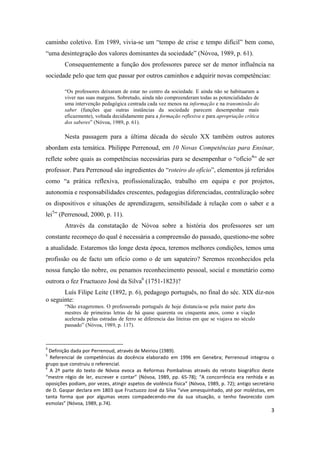 3
caminho coletivo. Em 1989, vivia-se um “tempo de crise e tempo difícil” bem como,
“uma desintegração dos valores dominantes da sociedade” (Nóvoa, 1989, p. 61).
Consequentemente a função dos professores parece ser de menor influência na
sociedade pelo que tem que passar por outros caminhos e adquirir novas competências:
“Os professores deixaram de estar no centro da sociedade. E ainda não se habituaram a
viver nas suas margens. Sobretudo, ainda não compreenderam todas as potencialidades de
uma intervenção pedagógica centrada cada vez menos na informação e na transmissão do
saber (funções que outras instâncias da sociedade parecem desempenhar mais
eficazmente), voltada decididamente para a formação reflexiva e para apropriação crítica
dos saberes” (Nóvoa, 1989, p. 61).
Nesta passagem para a última década do século XX também outros autores
abordam esta temática. Philippe Perrenoud, em 10 Novas Competências para Ensinar,
reflete sobre quais as competências necessárias para se desempenhar o “ofício4
” de ser
professor. Para Perrenoud são ingredientes do “roteiro do ofício”, elementos já referidos
como “a prática reflexiva, profissionalização, trabalho em equipa e por projetos,
autonomia e responsabilidades crescentes, pedagogias diferenciadas, centralização sobre
os dispositivos e situações de aprendizagem, sensibilidade à relação com o saber e a
lei5
” (Perrenoud, 2000, p. 11).
Através da constatação de Nóvoa sobre a história dos professores ser um
constante recomeço do qual é necessária a compreensão do passado, questiono-me sobre
a atualidade. Estaremos tão longe desta época, teremos melhores condições, temos uma
profissão ou de facto um ofício como o de um sapateiro? Seremos reconhecidos pela
nossa função tão nobre, ou penamos reconhecimento pessoal, social e monetário como
outrora o fez Fructuozo José da Silva6
(1751-1823)?
Luís Filipe Leite (1892, p. 6), pedagogo português, no final do séc. XIX diz-nos
o seguinte:
“Não exageremos. O professorado português de hoje distancia-se pela maior parte dos
mestres de primeiras letras de há quase quarenta ou cinquenta anos, como a viação
acelerada pelas estradas de ferro se diferencia das liteiras em que se viajava no século
passado” (Nóvoa, 1989, p. 117).
4
Definição dada por Perrenoud, através de Meiriou (1989).
5
Referencial de competências da docência elaborado em 1996 em Genebra; Perrenoud integrou o
grupo que construiu o referencial.
6
A 2ª parte do texto de Nóvoa evoca as Reformas Pombalinas através do retrato biográfico deste
“mestre régio de ler, escrever e contar” (Nóvoa, 1989, pp. 65-78); “A concorrência era renhida e as
oposições podiam, por vezes, atingir aspetos de violência física” (Nóvoa, 1989, p. 72); antigo secretário
de D. Gaspar declara em 1803 que Fructuozo José da Silva “vive amesquinhado, até por moléstias, em
tanta forma que por algumas vezes compadecendo-me da sua situação, o tenho favorecido com
esmolas” (Nóvoa, 1989, p.74).
 