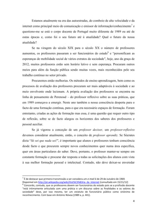 4
Estamos atualmente na era das autoestradas, do comboio de alta velocidade e da
internet como principal meio de comunicação e emissor de informação/conhecimento7
e
questiono-me se está o corpo docente de Portugal muito diferente de 1989 ou até de
outas épocas e, como foi o seu futuro até à atualidade? Qual o futuro da nossa
atualidade?
Se na viragem do século XIX para o século XX o número de professores
aumentou, os professores passaram a ser funcionários do estado8
e “personificam as
esperanças de mobilidade social de vários extratos da sociedade”, hoje, ano da graça de
2012, muitos professores estão sem horário letivo e sem esperança. Procuram outros
meios para além da função pública sendo muitas vezes, mais reconhecidos pelo seu
trabalho contínuo no setor privado.
Procuremos então melhorias. Os métodos de ensino aprendizagem, bem como os
processos de avaliação dos professores procuram ser mais adaptáveis à sociedade e ao
meio envolvente onde lecionam. A própria avaliação dos professores se encontra na
linha de pensamento de Perenoud – do professor reflexivo sobre as suas práticas, que
em 1989 começava a emergir. Neste ano também a nossa consciência desperta para o
facto de uma formação contínua, para o que era necessário espaços de formação. Foram
entretanto, criadas as ações de formação mas essa, é uma questão que requer outro tipo
de reflexão, sobre se de facto alargou os horizontes dos saberes dos professores e
pessoal auxiliar.
Se já vigorou a conceção de um professor decisor, um professor-reflexivo
devemos considerar atualmente, então, o conceito de professor aprendiz. Se Sócrates
dizia “Só sei que nada sei!”, é importante que alunos e professores tenham consciência
desde facto e que procurem sempre novos conhecimentos quer numa área específica,
quer em áreas particulares do saber. Deve, portanto, o professor manter-se sempre em
constante formação e procurar dar resposta a todas as solicitações dos alunos com vista
à sua melhor formação pessoal e intelectual. Contudo, não deve deixar-se enveredar
7
É de destacar que primeira transmissão a ser considera um e-mail é de 29 de outubro de 1969.
Disponível em http://pt.wikipedia.org/wiki/Hist%C3%B3ria_da_Internet [consultado em 15/11/12]
8
Concordo, contudo, que os professores devem ser funcionários do estado pois se a profissão docente
“está intimamente articulada com uma prática e um discurso sobre as finalidades e os valores da
sociedade” deve, por isso mesmo, ter um estatuto de funcionário público como sinónimo de
reconhecimento. Com base em António Nóvoa (1989 a, p. 441).
 