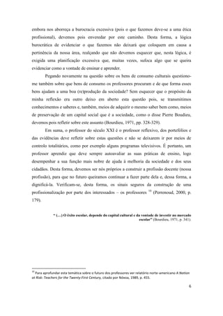 6
embora nos aborreça a burocracia excessiva (pois o que fazemos deve-se a uma ética
profissional), devemos pois enveredar por este caminho. Desta forma, a lógica
burocrática de evidenciar o que fazemos não deixará que coloquem em causa a
pertinência da nossa área, realçando que não devemos esquecer que, nesta lógica, é
exigida uma planificação excessiva que, muitas vezes, sufoca algo que se queira
evidenciar como a vontade de ensinar e aprender.
Pegando novamente na questão sobre os bens de consumo culturais questiono-
me também sobre que bens de consumo os professores procuram e de que forma esses
bens ajudam a uma boa (re)produção da sociedade? Sem esquecer que o propósito da
minha reflexão era outro deixo em aberto esta questão pois, se transmitimos
conhecimentos e saberes e, também, meios de adquirir o mesmo saber bem como, meios
de preservação de um capital social que é a sociedade, como o disse Pierre Boudieu,
devemos pois refletir sobre este assunto (Bourdieu, 1971, pp. 328-329).
Em suma, o professor do século XXI é o professor reflexivo, dos portefólios e
das evidências deve refletir sobre estas questões e não se deixarem ir por meios de
controlo totalitários, como por exemplo alguns programas televisivos. É portanto, um
professor aprendiz que deve sempre autoavaliar as suas práticas de ensino, logo
desempenhar a sua função mais nobre de ajuda à melhoria da sociedade e dos seus
cidadãos. Desta forma, devemos ser nós próprios a construir a profissão docente (nossa
profissão), para que no futuro queiramos continuar a fazer parte dela e, dessa forma, a
dignificá-la. Verificam-se, desta forma, os sinais seguros da construção de uma
profissionalização por parte dos interessados – os professores 10
(Perrenoud, 2000, p.
179).
“ (…) O êxito escolar, depende do capital cultural e da vontade de investir no mercado
escolar” (Bourdieu, 1971, p. 341).
10
Para aprofundar esta temática sobre o futuro dos professores ver relatório norte-americano A Nation
at Risk: Teachers for the Twenty-First Century, citado por Nóvoa, 1989, p. 455.
 