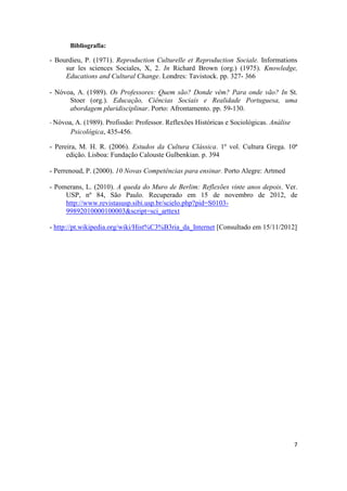 7
Bibliografia:
- Bourdieu, P. (1971). Reproduction Culturelle et Reproduction Sociale. Informations
sur les sciences Sociales, X, 2. In Richard Brown (org.) (1975). Knowledge,
Educations and Cultural Change. Londres: Tavistock. pp. 327- 366
- Nóvoa, A. (1989). Os Professores: Quem são? Donde vêm? Para onde vão? In St.
Stoer (org.). Educação, Ciências Sociais e Realidade Portuguesa, uma
abordagem pluridisciplinar. Porto: Afrontamento. pp. 59-130.
- Nóvoa, A. (1989). Profissão: Professor. Reflexões Históricas e Sociológicas. Análise
Psicológica, 435-456.
- Pereira, M. H. R. (2006). Estudos da Cultura Clássica. 1º vol. Cultura Grega. 10ª
edição. Lisboa: Fundação Calouste Gulbenkian. p. 394
- Perrenoud, P. (2000). 10 Novas Competências para ensinar. Porto Alegre: Artmed
- Pomerans, L. (2010). A queda do Muro de Berlim: Reflexões vinte anos depois. Ver.
USP, nº 84, São Paulo. Recuperado em 15 de novembro de 2012, de
http://www.revistasusp.sibi.usp.br/scielo.php?pid=S0103-
99892010000100003&script=sci_arttext
- http://pt.wikipedia.org/wiki/Hist%C3%B3ria_da_Internet [Consultado em 15/11/2012]
 