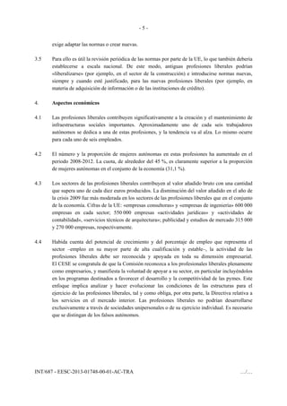 - 5 -
INT/687 - EESC-2013-01748-00-01-AC-TRA …/…
exige adaptar las normas o crear nuevas.
3.5 Para ello es útil la revisión periódica de las normas por parte de la UE, lo que también debería
establecerse a escala nacional. De este modo, antiguas profesiones liberales podrían
«liberalizarse» (por ejemplo, en el sector de la construcción) e introducirse normas nuevas,
siempre y cuando esté justificado, para las nuevas profesiones liberales (por ejemplo, en
materia de adquisición de información o de las instituciones de crédito).
4. Aspectos económicos
4.1 Las profesiones liberales contribuyen significativamente a la creación y el mantenimiento de
infraestructuras sociales importantes. Aproximadamente uno de cada seis trabajadores
autónomos se dedica a una de estas profesiones, y la tendencia va al alza. Lo mismo ocurre
para cada uno de seis empleados.
4.2 El número y la proporción de mujeres autónomas en estas profesiones ha aumentado en el
periodo 2008-2012. La cuota, de alrededor del 45 %, es claramente superior a la proporción
de mujeres autónomas en el conjunto de la economía (31,1 %).
4.3 Los sectores de las profesiones liberales contribuyen al valor añadido bruto con una cantidad
que supera uno de cada diez euros producidos. La disminución del valor añadido en el año de
la crisis 2009 fue más moderada en los sectores de las profesiones liberales que en el conjunto
de la economía. Cifras de la UE: «empresas consultoras» y «empresas de ingeniería» 600 000
empresas en cada sector; 550 000 empresas «actividades jurídicas» y «actividades de
contabilidad», «servicios técnicos de arquitectura»; publicidad y estudios de mercado 315 000
y 270 000 empresas, respectivamente.
4.4 Habida cuenta del potencial de crecimiento y del porcentaje de empleo que representa el
sector –empleo en su mayor parte de alta cualificación y estable–, la actividad de las
profesiones liberales debe ser reconocida y apoyada en toda su dimensión empresarial.
El CESE se congratula de que la Comisión reconozca a los profesionales liberales plenamente
como empresarios, y manifiesta la voluntad de apoyar a su sector, en particular incluyéndolos
en los programas destinados a favorecer el desarrollo y la competitividad de las pymes. Este
enfoque implica analizar y hacer evolucionar las condiciones de las estructuras para el
ejercicio de las profesiones liberales, tal y como obliga, por otra parte, la Directiva relativa a
los servicios en el mercado interior. Las profesiones liberales no podrían desarrollarse
exclusivamente a través de sociedades unipersonales o de su ejercicio individual. Es necesario
que se distingan de los falsos autónomos.
 