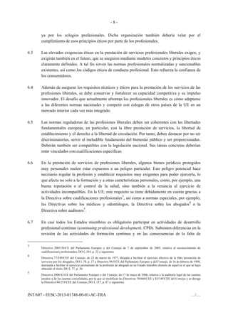 - 8 -
INT/687 - EESC-2013-01748-00-01-AC-TRA …/…
ya por los colegios profesionales. Dicha organización también debería velar por el
cumplimiento de esos principios éticos por parte de los profesionales.
6.3 Las elevadas exigencias éticas en la prestación de servicios profesionales liberales exigen, y
exigirán también en el futuro, que se aseguren mediante modelos concretos y principios éticos
claramente definidos. A tal fin sirven las normas profesionales normalizadas y sancionables
existentes, así como los códigos éticos de conducta profesional. Esto refuerza la confianza de
los consumidores.
6.4 Además de asegurar los requisitos técnicos y éticos para la prestación de los servicios de las
profesiones liberales, se debe conservar y fortalecer su capacidad competitiva y su impulso
innovador. El desafío que actualmente afrontan los profesionales liberales es cómo adaptarse
a las diferentes normas nacionales y competir con colegas de otros países de la UE en un
mercado interior cada vez más integrado.
6.5 Las normas reguladoras de las profesiones liberales deben ser coherentes con las libertades
fundamentales europeas, en particular, con la libre prestación de servicios, la libertad de
establecimiento y el derecho a la libertad de circulación. Por tanto, deben destacar por no ser
discriminatorias, servir al ineludible fundamento del bienestar público y ser proporcionadas.
Deberán también ser compatibles con la legislación nacional. Sus tareas concretas deberían
estar vinculadas con cualificaciones específicas.
6.6 En la prestación de servicios de profesiones liberales, algunos bienes jurídicos protegidos
muy personales suelen estar expuestos a un peligro particular. Este peligro potencial hace
necesario regular la profesión y establecer requisitos muy exigentes para poder ejercerla, lo
que afecta no solo a la formación y a otras características personales, como, por ejemplo, una
buena reputación o el control de la salud, sino también a la renuncia al ejercicio de
actividades incompatibles. En la UE, este requisito se tiene debidamente en cuenta gracias a
la Directiva sobre cualificaciones profesionales
3
, así como a normas especiales, por ejemplo,
las Directivas sobre los médicos y odontólogos, la Directiva sobre los abogados
4
o la
Directiva sobre auditores
5
.
6.7 En casi todos los Estados miembros es obligatorio participar en actividades de desarrollo
profesional continuo (continuing professional development, CPD). Subsisten diferencias en la
revisión de las actividades de formación continua y en las consecuencias de la falta de
3
Directiva 2005/36/CE del Parlamento Europeo y del Consejo de 7 de septiembre de 2005, relativa al reconocimiento de
cualificaciones profesionales, DO L 255, p. 22 y siguientes.
4
Directiva 77/249/CEE del Consejo, de 22 de marzo de 1977, dirigida a facilitar el ejercicio efectivo de la libre prestación de
servicios por los abogados, DO L 78, p. 17 y Directiva 98/5/CE del Parlamento Europeo y del Consejo, de 16 de febrero de 1998,
destinada a facilitar el ejercicio permanente de la profesión de abogado en un Estado miembro distinto de aquel en el que se haya
obtenido el título, DO L 77, p. 36.
5
Directiva 2006/43/CE del Parlamento Europeo y del Consejo, de 17 de mayo de 2006, relativa a la auditoría legal de las cuentas
anuales y de las cuentas consolidadas, por la que se modifican las Directivas 78/660/CEE y 83/349/CEE del Consejo y se deroga
la Directiva 84/253/CEE del Consejo, DO L 157, p. 87 y siguientes.
 