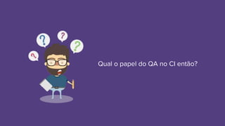 Qual o papel do QA no CI então?
 