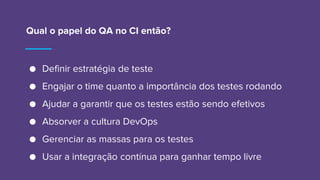 Qual o papel do QA no CI então?
● Definir estratégia de teste
● Engajar o time quanto a importância dos testes rodando
● Ajudar a garantir que os testes estão sendo efetivos
● Absorver a cultura DevOps
● Gerenciar as massas para os testes
● Usar a integração contínua para ganhar tempo livre
 