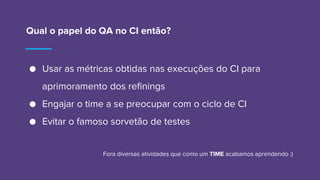 Qual o papel do QA no CI então?
● Usar as métricas obtidas nas execuções do CI para
aprimoramento dos refinings
● Engajar o time a se preocupar com o ciclo de CI
● Evitar o famoso sorvetão de testes
Fora diversas atividades que como um TIME acabamos aprendendo :)
 
