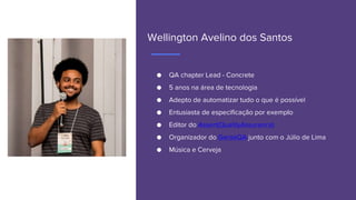 Wellington Avelino dos Santos
● QA chapter Lead - Concrete
● 5 anos na área de tecnologia
● Adepto de automatizar tudo o que é possível
● Entusiasta de especificação por exemplo
● Editor do Assert(QualityAssurance)
● Organizador do GaroaQA junto com o Júlio de Lima
● Música e Cerveja
 