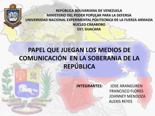 REPÚBLICA BOLIVARIANA DE VENEZUELA MINISTERIO DEL PODER POPULAR PARA LA DEFENSA  UNIVERSIDAD NACIONAL EXPERIMENTAL POLITECNICA DE LA FUERZA ARMADA NUCLEO CARABOBO EXT. GUACARA PAPEL QUE JUEGAN LOS MEDIOS DE COMUNICACIÓN  EN LA SOBERANIA DE LA REPÚBLICA  INTEGRANTES:	JOSE ARANGUREN FRANCISCO FLORES  	  JOHNNEY MENDOZA 	    ALEXIS REYES 