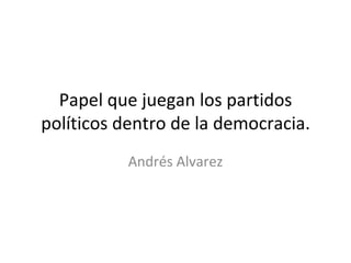 Papel que juegan los partidos políticos dentro de la democracia. Andrés Alvarez 