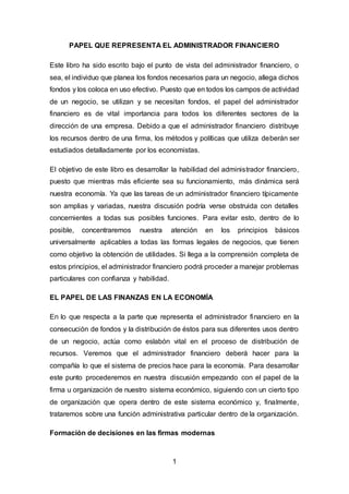 1
PAPEL QUE REPRESENTA EL ADMINISTRADOR FINANCIERO
Este libro ha sido escrito bajo el punto de vista del administrador financiero, o
sea, el individuo que planea los fondos necesarios para un negocio, allega dichos
fondos y los coloca en uso efectivo. Puesto que en todos los campos de actividad
de un negocio, se utilizan y se necesitan fondos, el papel del administrador
financiero es de vital importancia para todos los diferentes sectores de la
dirección de una empresa. Debido a que el administrador financiero distribuye
los recursos dentro de una firma, los métodos y políticas que utiliza deberán ser
estudiados detalladamente por los economistas.
El objetivo de este libro es desarrollar la habilidad del administrador financiero,
puesto que mientras más eficiente sea su funcionamiento, más dinámica será
nuestra economía. Ya que las tareas de un administrador financiero típicamente
son amplias y variadas, nuestra discusión podría verse obstruida con detalles
concernientes a todas sus posibles funciones. Para evitar esto, dentro de lo
posible, concentraremos nuestra atención en los principios básicos
universalmente aplicables a todas las formas legales de negocios, que tienen
como objetivo la obtención de utilidades. Si llega a la comprensión completa de
estos principios, el administrador financiero podrá proceder a manejar problemas
particulares con confianza y habilidad.
EL PAPEL DE LAS FINANZAS EN LA ECONOMÍA
En lo que respecta a la parte que representa el administrador financiero en la
consecución de fondos y la distribución de éstos para sus diferentes usos dentro
de un negocio, actúa como eslabón vital en el proceso de distribución de
recursos. Veremos que el administrador financiero deberá hacer para la
compañía lo que el sistema de precios hace para la economía. Para desarrollar
este punto procederemos en nuestra discusión empezando con el papel de la
firma u organización de nuestro sistema económico, siguiendo con un cierto tipo
de organización que opera dentro de este sistema económico y, finalmente,
trataremos sobre una función administrativa particular dentro de la organización.
Formación de decisiones en las firmas modernas
 