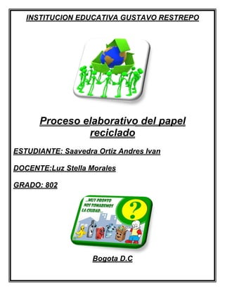 INSTITUCION EDUCATIVA GUSTAVO RESTREPO




      Proceso elaborativo del papel
               reciclado
ESTUDIANTE: Saavedra Ortiz Andres Ivan

DOCENTE:Luz Stella Morales

GRADO: 802




                    Bogota D.C
 