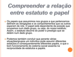 Compreender a relação entre estatuto e papel Os papeis que assumimos nos grupos a que pertencemos definem as obrigações e os comportamentos que os outros esperam de nós. O papel está dependente da posição que ocupamos num dado grupo, ou seja, do nosso estatuto. Assim, o estatuto decorre do poder e prestígio que se detém num dado grupo.Podemos também concluir que perante várias situações/grupos um indivíduo pode assumir diferentes estatutos e consequentemente diferentes papéis, e que o bom funcionamento do sistema social assenta na reciprocidade de estatutos e papéis.