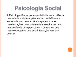 A Psicologia Social pode ser definida como ciência que estuda as interacções entre o indivíduo e a sociedade ou como a ciência que estuda as manifestações comportamentais suscitadas pela interacção de uma pessoa com outras, ou pela mera expectativa que esta interacção venha a ocorrer. Psicologia Social