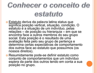  Estatuto deriva da palavra latina status que significa posição vertical, situação, condição. O estatuto é a situação de um indivíduo, pelas relações – de posição ou hierarquia – em que se encontra face a outros membros do seu grupo social. Esta posição é o resultado de uma avaliação feita pelo seu grupo de pertença e determina certas expectativas de comportamento dos outros face ao estatuto que possuímos (os nossos direitos).Resumidamente pode-se definir estatuto como conjunto de comportamentos que um indivíduo espera da parte dos outros tendo em conta a sua posição no grupo.Conhecer o conceito de estatuto