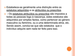 Estabelece-se geralmente uma distinção entre os estatutos adquiridos e os atribuídos ou prescritos. - Os estatutos atribuídos ou prescritos são impostos a todas as pessoas logo à nascença, estes estatutos são adquiridos por simples factos, como pertencer ao género masculino ou feminino, ou a uma determinada etnia, etc. Sendo assim, conclui-se que são estatutos  que o indivíduo adquire sem nada ter feito para isso.