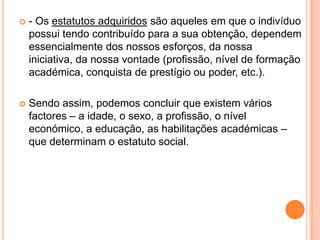 - Os estatutos adquiridos são aqueles em que o indivíduo possui tendo contribuído para a sua obtenção, dependem essencialmente dos nossos esforços, da nossa iniciativa, da nossa vontade (profissão, nível de formação académica, conquista de prestígio ou poder, etc.). Sendo assim, podemos concluir que existem vários factores – a idade, o sexo, a profissão, o nível económico, a educação, as habilitações académicas – que determinam o estatuto social.