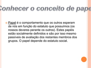  Papel é o comportamento que os outros esperam de nós em função do estatuto que possuímos (os nossos deveres perante os outros). Estes papéis estão socialmente definidos e são por isso mesmo passíveis de avaliação dos restantes membros dos grupos. O papel depende do estatuto social.Conhecer o conceito de papel