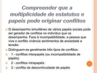 Compreender que a multiplicidade de estatutos e papeis pode originar conflitos O desempenho simultâneo de vários papéis sociais pode ser gerador de conflitos no indivíduo que os desempenha. Face à incompatibilidade, a pessoa que vive o conflito vivência sentimentos de ansiedade e tensão:Distinguem-se geralmente três tipos de conflitos:   1 - conflitos interpapéis (ou incompatibilidade de papéis)   2 - conflitos intrapapéis   3 - conflito de descontinuidade de papéis