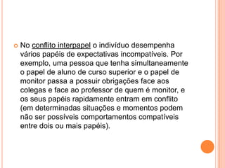 No conflito interpapel o indivíduo desempenha vários papéis de expectativas incompatíveis. Por exemplo, uma pessoa que tenha simultaneamente o papel de aluno de curso superior e o papel de monitor passa a possuir obrigações face aos colegas e face ao professor de quem é monitor, e os seus papéis rapidamente entram em conflito (em determinadas situações e momentos podem não ser possíveis comportamentos compatíveis entre dois ou mais papéis).