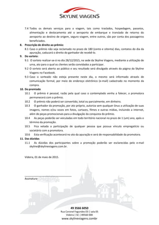 7.4 Todos os demais serviços para a viagem, tais como traslados, hospedagem, passeios,
alimentação e deslocamento até o aeroporto de embarque e translado de retorno do
aeroporto ao destino de origem, seguro viagem, entre outros, são por conta dos passageiros
beneficiados.
8. Prescrição de direito ao prêmio:
8.1 Caso o prêmio não seja reclamado no prazo de 180 (cento e oitenta) dias, contatos do dia da
apuração, caducará o direito do ganhador de recebê-lo.
9. Do sorteio:
9.1 O sorteio realizar-se-á no dia 28/12/2015, na sede da Skyline Viagens, mediante a utilização de
urna, ato para o qual os clientes serão convidados a participar.
9.2 O sorteio será aberto ao público e seu resultado será divulgado através da página da Skyline
Viagens no Facebook.
9.3 Caso o sorteado não esteja presente neste dia, o mesmo será informado através de
comunicação formal, por meio do endereço eletrônico (e-mail) cadastrado no momento da
compra.
10. Do premiado
10.1 O prêmio é pessoal, razão pela qual caso o contemplado venha a falecer, a promotora
permanecerá com o prêmio.
10.2 O prêmio não poderá ser convertido, total ou parcialmente, em dinheiro.
10.3 O ganhador da promoção, por ato próprio, autoriza sem qualquer ônus a utilização de suas
imagens, nomes e/ou vozes em fotos, cartazes, filmes e outras mídias, incluindo a internet,
além de peças promocionais para a divulgação da conquista do prêmio.
10.4 As peças poderão ser veiculadas em todo território nacional no prazo de 1 (um) ano, após o
término da promoção.
10.5 Fica vetada a participação de qualquer pessoa que possua vínculo empregatício ou
societário com a promotora.
10.6 Esta verificação acontecerá no ato da apuração e será de responsabilidade da promotora.
11. Das dúvidas
11.1 As dúvidas dos participantes sobre a promoção poderão ser esclarecidas pelo e-mail
skyline@skylineviagens.com.br.
Videira, 01 de maio de 2015.
________________________________
Assinatura
49 3566 6050
Rua Coronel Fagundes 03 | sala 05
Videira | SC | 89560 000
www.skylineviagens.combr
 