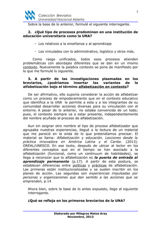 3
Colección Breviarios
Universidad Nacional Abierta
Sobre la base de lo anterior, formulé el siguiente interrogante.
2. ¿Qué tipo de procesos predominan en una institución de
educación universitaria como la UNA?
- Los relativos a la enseñanza y al aprendizaje
- Los vinculados con lo administrativo, logístico y otros más.
Como rasgo unificados, todos esos procesos atienden
problemáticas con abordajes diferentes que se dan en un mismo
contexto. Nuevamente la palabra contexto se pone de manifiesto por
lo que me formulé lo siguiente.
3. A partir de las investigaciones plasmadas en los
breviarios, ¿podríamos insertar las variantes de la
alfabetización bajo el término alfabetización en contexto?
De ser afirmativo, ello suponía considerar la acción de alfabetizar
como un proceso de empoderamiento que en el contexto educativo
que identifica a la UNA le permite a esta y a los integrantes de su
comunidad desarrollar acciones diversas para su vinculación con el
entorno. A pesar de lo anterior, no estaba convencida de un todo;
pues, el contexto siempre va a estar presente, independientemente
del nombre acuñado al proceso de alfabetización.
Aun sin asignar otro nombre al tipo de proceso alfabetizador que
agrupaba nuestras experiencias, llegué a la lectura de un material
que me pareció en la onda de lo que pretendíamos precisar. El
material se llama: Alfabetización y educación. Lecciones desde la
práctica innovadora en América Latina y el Caribe. (2013).
OREAL/UNESCO. En ese texto, después de ubicar al lector en los
diferentes conceptos que en el tiempo se han asociado a la
alfabetización (funcional, como un continuum de habilidades), se
llega a reconocer que la alfabetización es la puerta de entrada al
aprendizaje permanente (p.17). A partir de esta postura, se
establecen diferencias entre políticas y prácticas de alfabetización.
Las primeras están institucionalizadas y se suelen inscribir en los
planes de acción. Las segundas son experiencias impulsadas por
personas y organizaciones que dan sentido a las acciones que se
emprenden, p.14
Ahora bien, sobre la base de lo antes expuesto, llego al siguiente
interrogante.
¿Qué se refleja en los primeros breviarios de la UNA?
Elaborado por Milagros Matos Aray
Noviembre, 2013
 