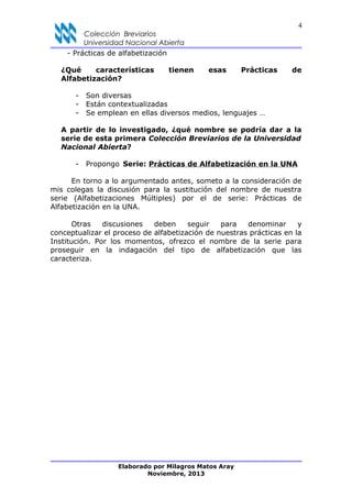 4
Colección Breviarios
Universidad Nacional Abierta
- Prácticas de alfabetización
¿Qué características tienen esas Prácticas de
Alfabetización?
- Son diversas
- Están contextualizadas
- Se emplean en ellas diversos medios, lenguajes …
A partir de lo investigado, ¿qué nombre se podría dar a la
serie de esta primera Colección Breviarios de la Universidad
Nacional Abierta?
- Propongo Serie: Prácticas de Alfabetización en la UNA
En torno a lo argumentado antes, someto a la consideración de
mis colegas la discusión para la sustitución del nombre de nuestra
serie (Alfabetizaciones Múltiples) por el de serie: Prácticas de
Alfabetización en la UNA.
Otras discusiones deben seguir para denominar y
conceptualizar el proceso de alfabetización de nuestras prácticas en la
Institución. Por los momentos, ofrezco el nombre de la serie para
proseguir en la indagación del tipo de alfabetización que las
caracteriza.
Elaborado por Milagros Matos Aray
Noviembre, 2013
 