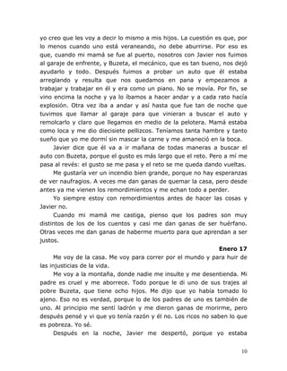10
yo creo que les voy a decir lo mismo a mis hijos. La cuestión es que, por
lo menos cuando uno está veraneando, no debe aburrirse. Por eso es
que, cuando mi mamá se fue al puerto, nosotros con Javier nos fuimos
al garaje de enfrente, y Buzeta, el mecánico, que es tan bueno, nos dejó
ayudarlo y todo. Después fuimos a probar un auto que él estaba
arreglando y resulta que nos quedamos en pana y empezamos a
trabajar y trabajar en él y era como un piano. No se movía. Por fin, se
vino encima la noche y ya lo íbamos a hacer andar y a cada rato hacía
explosión. Otra vez iba a andar y así hasta que fue tan de noche que
tuvimos que llamar al garaje para que vinieran a buscar el auto y
remolcarlo y claro que llegamos en medio de la pelotera. Mamá estaba
como loca y me dio diecisiete pellizcos. Teníamos tanta hambre y tanto
sueño que yo me dormí sin mascar la carne y me amaneció en la boca.
Javier dice que él va a ir mañana de todas maneras a buscar el
auto con Buzeta, porque el gusto es más largo que el reto. Pero a mí me
pasa al revés: el gusto se me pasa y el reto se me queda dando vueltas.
Me gustaría ver un incendio bien grande, porque no hay esperanzas
de ver naufragios. A veces me dan ganas de quemar la casa, pero desde
antes ya me vienen los remordimientos y me echan todo a perder.
Yo siempre estoy con remordimientos antes de hacer las cosas y
Javier no.
Cuando mi mamá me castiga, pienso que los padres son muy
distintos de los de los cuentos y casi me dan ganas de ser huérfano.
Otras veces me dan ganas de haberme muerto para que aprendan a ser
justos.
Enero 17
Me voy de la casa. Me voy para correr por el mundo y para huir de
las injusticias de la vida.
Me voy a la montaña, donde nadie me insulte y me desentienda. Mi
padre es cruel y me aborrece. Todo porque le di uno de sus trajes al
pobre Buzeta, que tiene ocho hijos. Me dijo que yo había tomado lo
ajeno. Eso no es verdad, porque lo de los padres de uno es también de
uno. Al principio me sentí ladrón y me dieron ganas de morirme, pero
después pensé y vi que yo tenía razón y él no. Los ricos no saben lo que
es pobreza. Yo sé.
Después en la noche, Javier me despertó, porque yo estaba
 