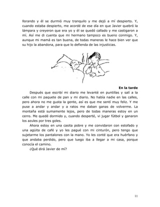 11
llorando y él se durmió muy tranquilo y me dejó a mí despierto. Y,
cuando estaba despierto, me acordé de ese día en que Javier quebró la
lámpara y creyeron que era yo y él se quedó callado y me castigaron a
mí. Así me di cuenta que mi hermano tampoco es bueno conmigo. Y,
aunque mi mamá es tan buena, de todas maneras le hace bien ver que
su hijo la abandona, para que lo defienda de las injusticias.
En la tarde
Después que escribí mi diario me levanté en puntillas y salí a la
calle con mi paquete de pan y mi diario. No había nadie en las calles,
pero ahora no me gusta la gente, así es que me sentí muy feliz. Y me
puse a andar y andar y a ratos me daban ganas de volverme. La
montaña está sumamente lejos, pero de todas maneras estoy en un
cerro. Me quedé dormido y, cuando desperté, vi jugar fútbol y ganaron
los azules por tres goles.
Ahora estoy en una casita pobre y me convidaron con estofado y
una agüita de café y yo les pagué con mi cinturón, pero tengo que
sujetarme los pantalones con la mano. Yo les conté que era huérfano y
que andaba perdido, pero que luego iba a llegar a mi casa, porque
conocía el camino.
¿Qué dirá Javier de mí?
 